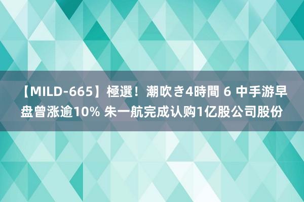【MILD-665】極選!潮吹き4時間 6 中手游早盘曾涨逾10% 朱一航完成认购1亿股公司股份