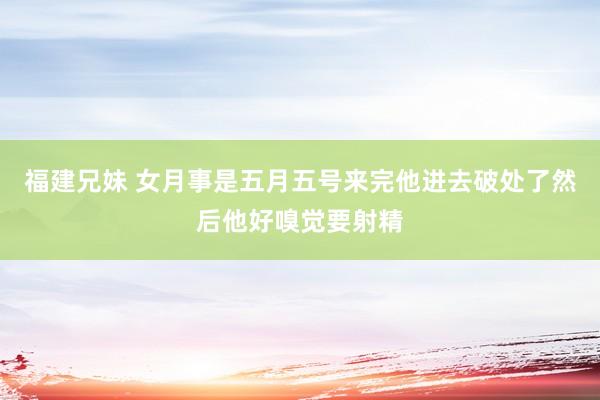 福建兄妹 女月事是五月五号来完他进去破处了然后他好嗅觉要射精