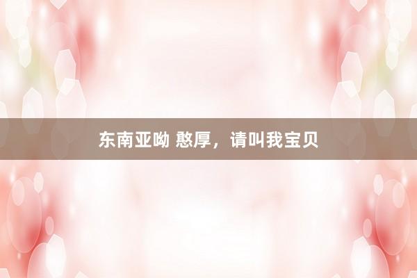 东南亚呦 憨厚，请叫我宝贝