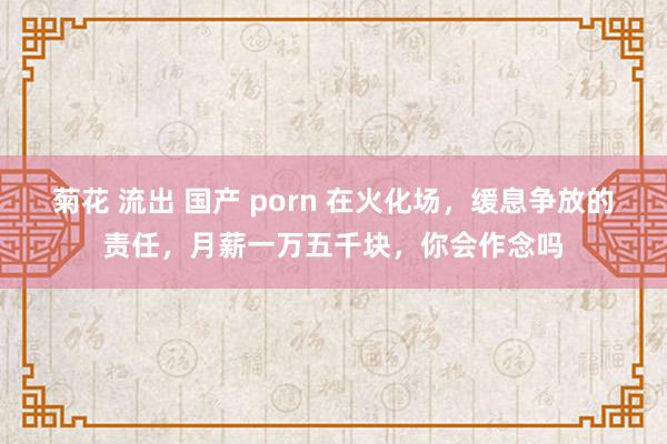 菊花 流出 国产 porn 在火化场，缓息争放的责任，月薪一万五千块，你会作念吗