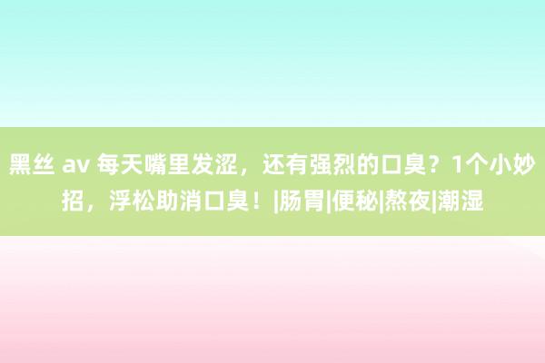 黑丝 av 每天嘴里发涩，还有强烈的口臭？1个小妙招，浮松助消口臭！|肠胃|便秘|熬夜|潮湿