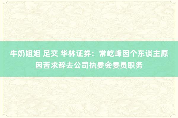 牛奶姐姐 足交 华林证券：常屹峰因个东谈主原因苦求辞去公司执委会委员职务