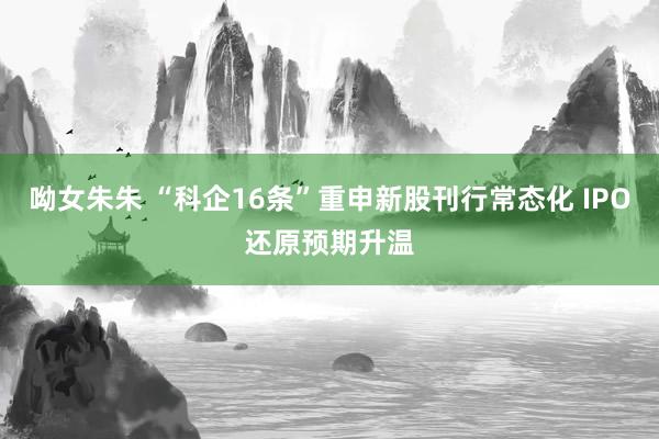 呦女朱朱 “科企16条”重申新股刊行常态化 IPO还原预期升温