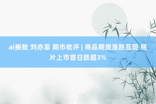 ai换脸 刘亦菲 期市收评 | 商品期货涨跌互现 瓶片上市首日跌超3%
