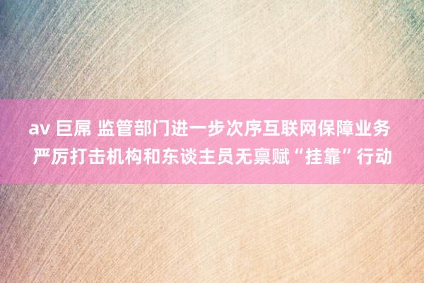 av 巨屌 监管部门进一步次序互联网保障业务 严厉打击机构和东谈主员无禀赋“挂靠”行动