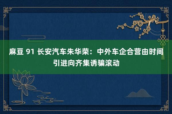 麻豆 91 长安汽车朱华荣：中外车企合营由时间引进向齐集诱骗滚动