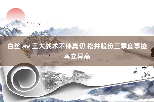 白丝 av 三大战术不停真切 松井股份三季度事迹再立异高