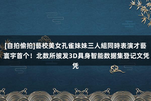 [自拍偷拍]藝校美女孔雀妹妹三人組同時表演才藝 寰宇首个！北数所披发3D具身智能数据集登记文凭