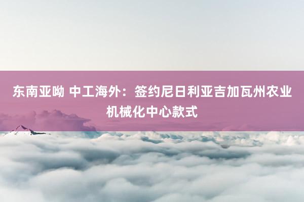 东南亚呦 中工海外：签约尼日利亚吉加瓦州农业机械化中心款式