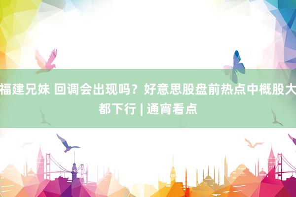 福建兄妹 回调会出现吗？好意思股盘前热点中概股大都下行 | 通宵看点