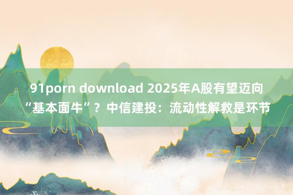 91porn download 2025年A股有望迈向“基本面牛”？中信建投：流动性解救是环节