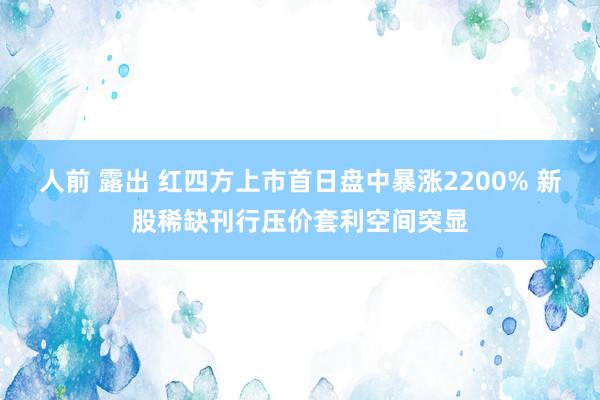 人前 露出 红四方上市首日盘中暴涨2200% 新股稀缺刊行压价套利空间突显