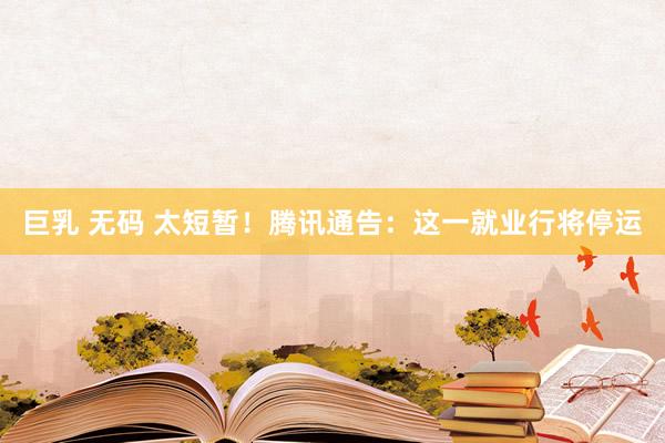 巨乳 无码 太短暂！腾讯通告：这一就业行将停运
