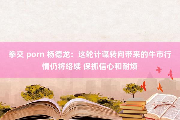 拳交 porn 杨德龙：这轮计谋转向带来的牛市行情仍将络续 保抓信心和耐烦