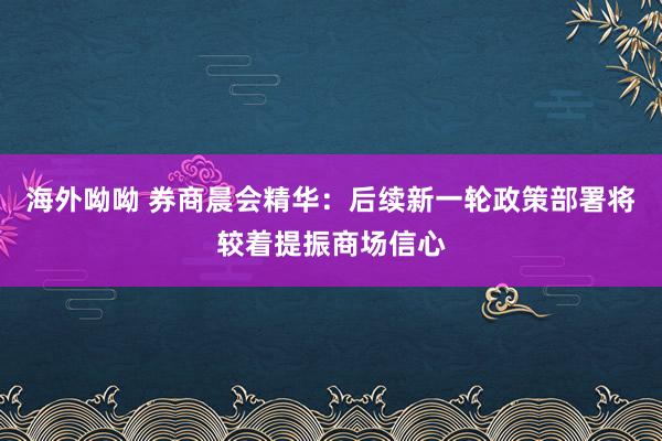海外呦呦 券商晨会精华：后续新一轮政策部署将较着提振商场信心