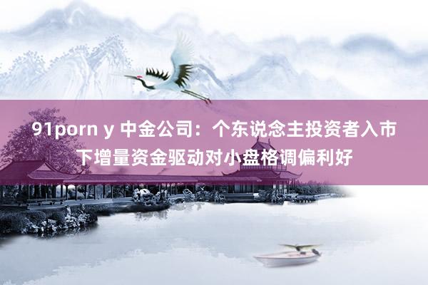 91porn y 中金公司：个东说念主投资者入市下增量资金驱动对小盘格调偏利好