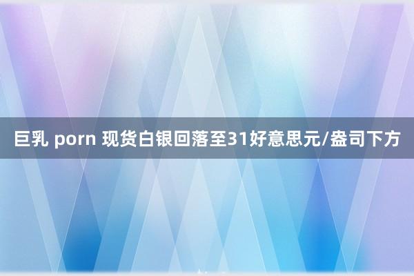 巨乳 porn 现货白银回落至31好意思元/盎司下方