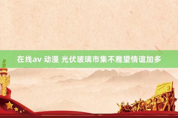 在线av 动漫 光伏玻璃市集不雅望情谊加多