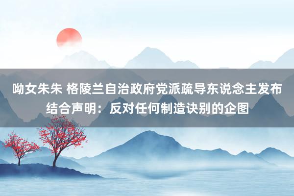 呦女朱朱 格陵兰自治政府党派疏导东说念主发布结合声明：反对任何制造诀别的企图