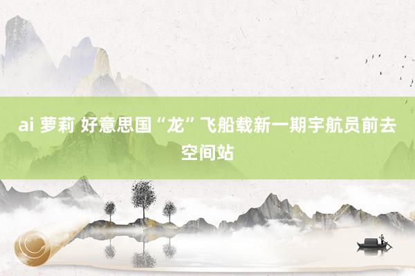 ai 萝莉 好意思国“龙”飞船载新一期宇航员前去空间站