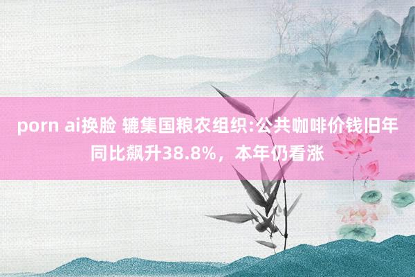 porn ai换脸 辘集国粮农组织:公共咖啡价钱旧年同比飙升38.8%，本年仍看涨