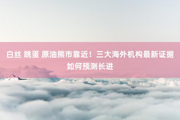 白丝 跳蛋 原油熊市靠近！三大海外机构最新证据如何预测长进