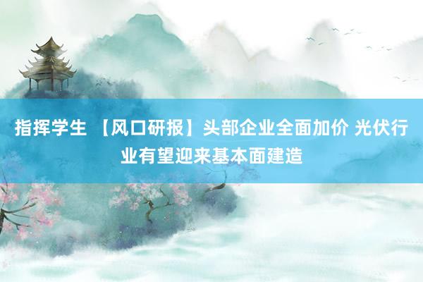 指挥学生 【风口研报】头部企业全面加价 光伏行业有望迎来基本面建造
