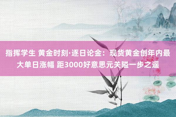 指挥学生 黄金时刻·逐日论金：现货黄金创年内最大单日涨幅 距3000好意思元关隘一步之遥