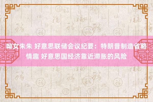 呦女朱朱 好意思联储会议纪要：特朗普制造省略情趣 好意思国经济靠近滞胀的风险