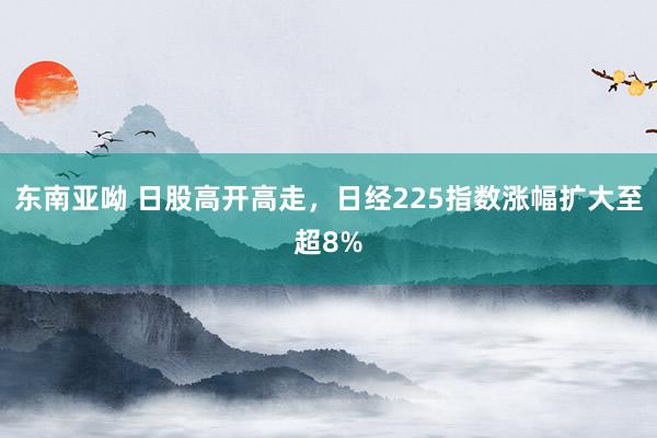 东南亚呦 日股高开高走，日经225指数涨幅扩大至超8%
