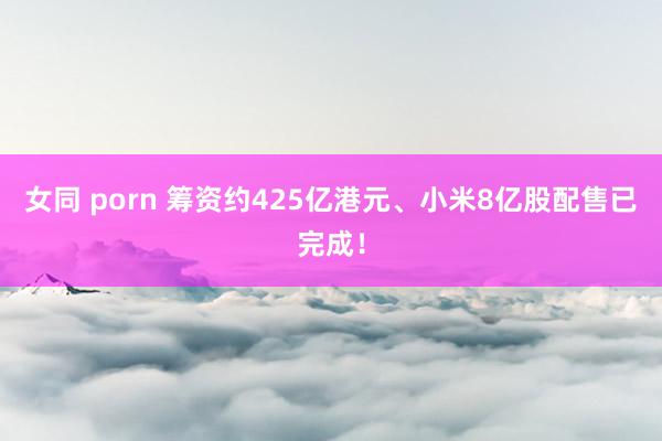 女同 porn 筹资约425亿港元、小米8亿股配售已完成！