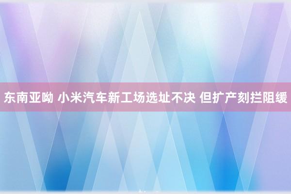 东南亚呦 小米汽车新工场选址不决 但扩产刻拦阻缓